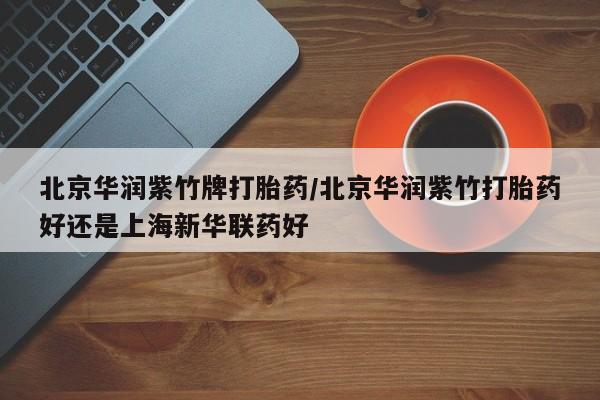 大月份流产药联系方式北京华润紫竹牌打胎药/北京华润紫竹打胎药好还是上海新华联药好