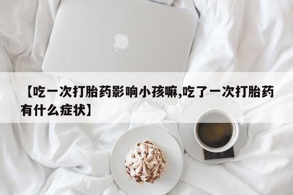 大月份流产药联系方式【吃一次打胎药影响小孩嘛,吃了一次打胎药有什么症状】