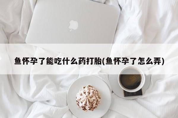 大月份流产药联系方式鱼怀孕了能吃什么药打胎(鱼怀孕了怎么弄)