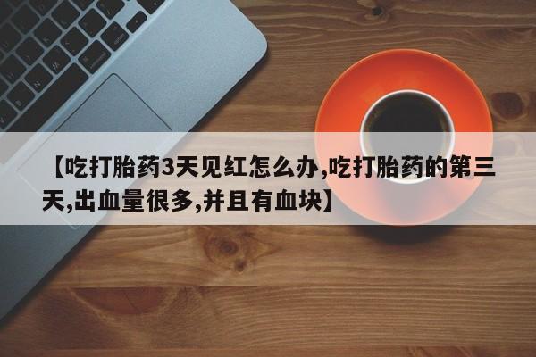 大月份流产药联系方式【吃打胎药3天见红怎么办,吃打胎药的第三天,出血量很多,并且有血块】