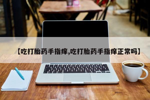 大月份流产药联系方式【吃打胎药手指痒,吃打胎药手指痒正常吗】