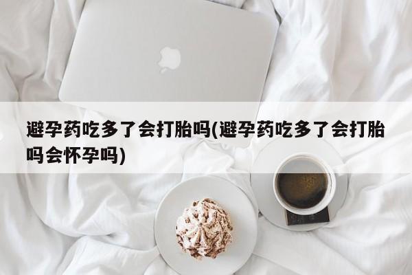 大月份流产药联系方式避孕药吃多了会打胎吗(避孕药吃多了会打胎吗会怀孕吗)