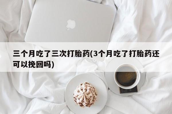 大月份流产药联系方式三个月吃了三次打胎药(3个月吃了打胎药还可以挽回吗)