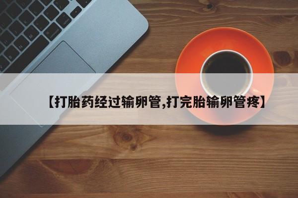 大月份流产药联系方式【打胎药经过输卵管,打完胎输卵管疼】