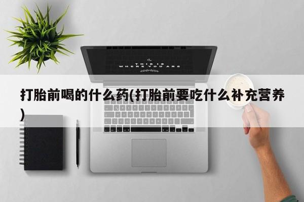 大月份流产药联系方式打胎前喝的什么药(打胎前要吃什么补充营养)