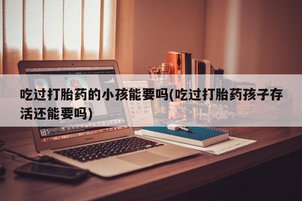 大月份流产药联系方式吃过打胎药的小孩能要吗(吃过打胎药孩子存活还能要吗)