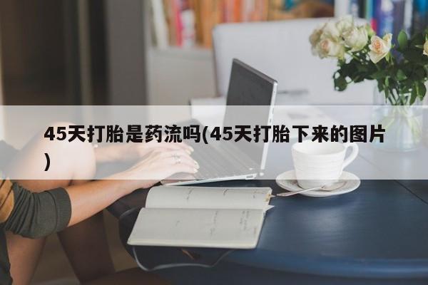 大月份流产药联系方式45天打胎是药流吗(45天打胎下来的图片)
