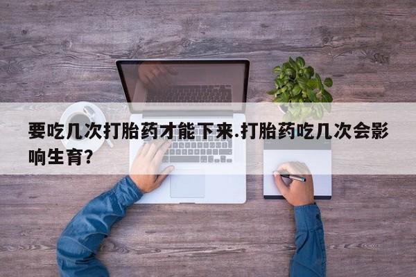 大月份流产药联系方式要吃几次打胎药才能下来.打胎药吃几次会影响生育？