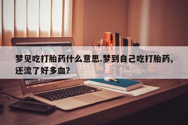 大月份流产药联系方式梦见吃打胎药什么意思.梦到自己吃打胎药,还流了好多血？