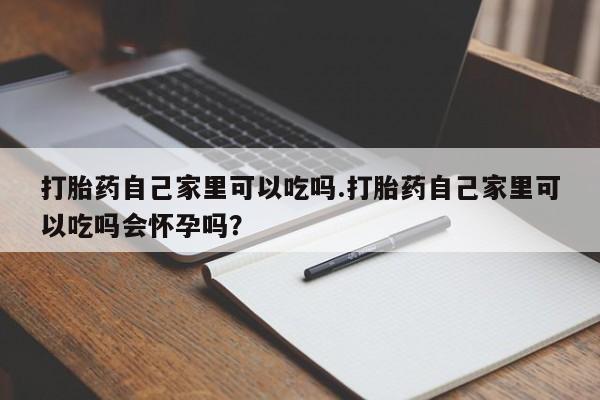 大月份流产药联系方式打胎药自己家里可以吃吗.打胎药自己家里可以吃吗会怀孕吗？