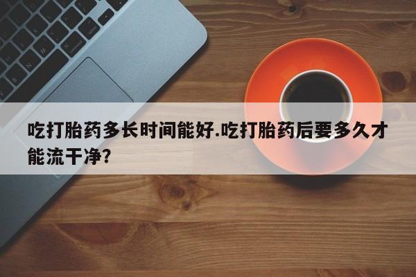 大月份流产药联系方式吃打胎药多长时间能好.吃打胎药后要多久才能流干净？