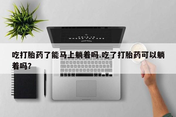 大月份流产药联系方式吃打胎药了能马上躺着吗.吃了打胎药可以躺着吗？