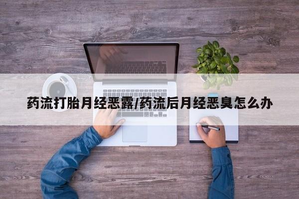 大月份流产药联系方式药流打胎月经恶露/药流后月经恶臭怎么办