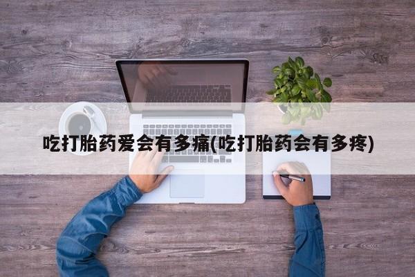 大月份流产药联系方式吃打胎药爱会有多痛(吃打胎药会有多疼)