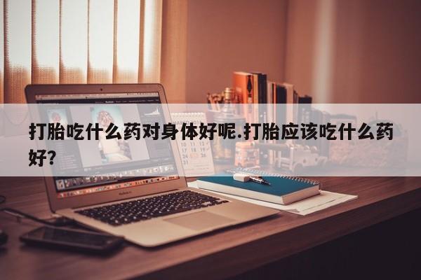 大月份流产药联系方式打胎吃什么药对身体好呢.打胎应该吃什么药好？