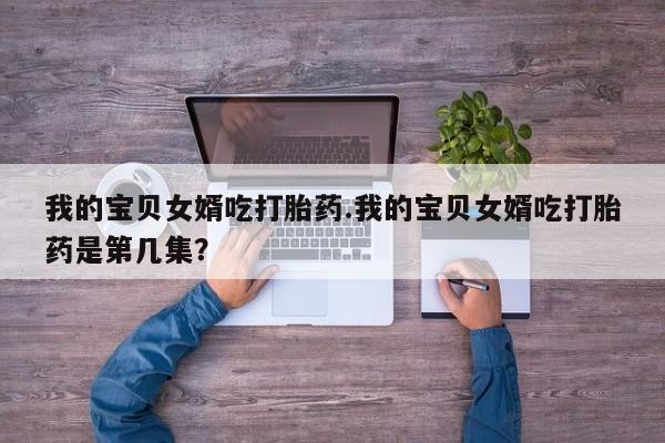 大月份流产药联系方式我的宝贝女婿吃打胎药.我的宝贝女婿吃打胎药是第几集？