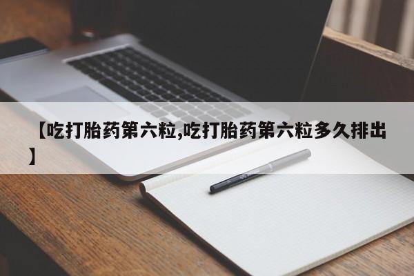 大月份流产药联系方式【吃打胎药第六粒,吃打胎药第六粒多久排出】
