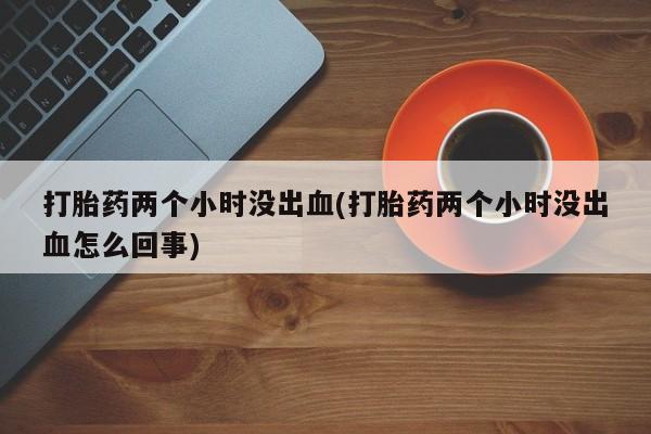 大月份流产药联系方式打胎药两个小时没出血(打胎药两个小时没出血怎么回事)
