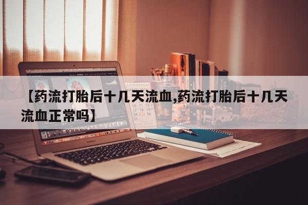 大月份流产药联系方式【药流打胎后十几天流血,药流打胎后十几天流血正常吗】