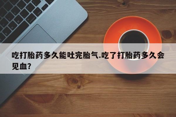 大月份流产药联系方式吃打胎药多久能吐完胎气.吃了打胎药多久会见血？