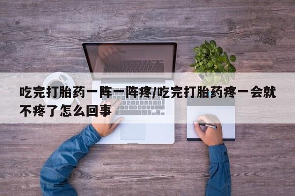 大月份流产药联系方式吃完打胎药一阵一阵疼/吃完打胎药疼一会就不疼了怎么回事