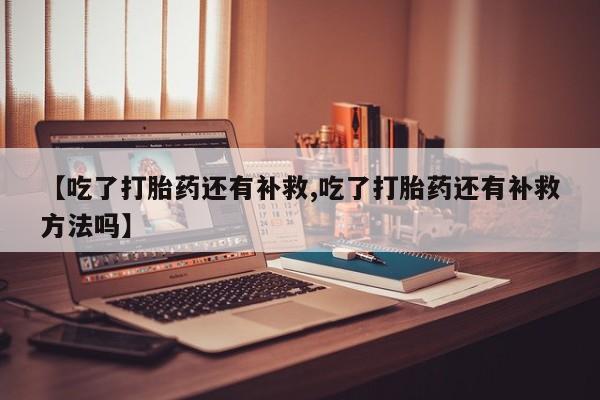 大月份流产药联系方式【吃了打胎药还有补救,吃了打胎药还有补救方法吗】