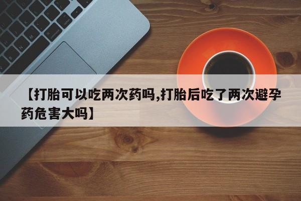 大月份流产药联系方式【打胎可以吃两次药吗,打胎后吃了两次避孕药危害大吗】