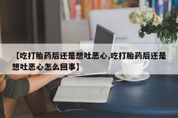 大月份流产药联系方式【吃打胎药后还是想吐恶心,吃打胎药后还是想吐恶心怎么回事】