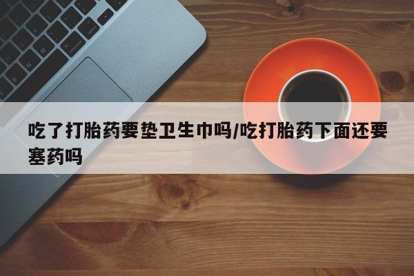 大月份流产药联系方式吃了打胎药要垫卫生巾吗/吃打胎药下面还要塞药吗
