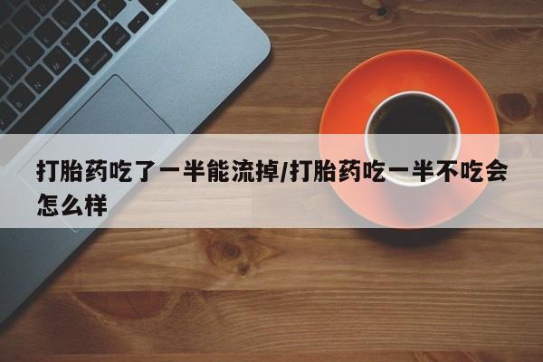 大月份流产药联系方式打胎药吃了一半能流掉/打胎药吃一半不吃会怎么样