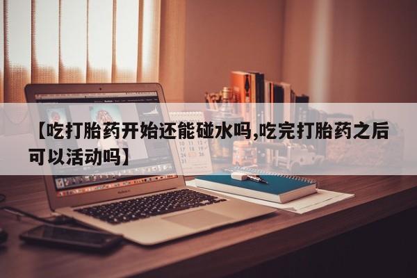 大月份流产药联系方式【吃打胎药开始还能碰水吗,吃完打胎药之后可以活动吗】