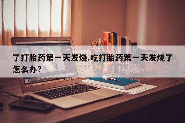 大月份流产药联系方式了打胎药第一天发烧.吃打胎药第一天发烧了怎么办？