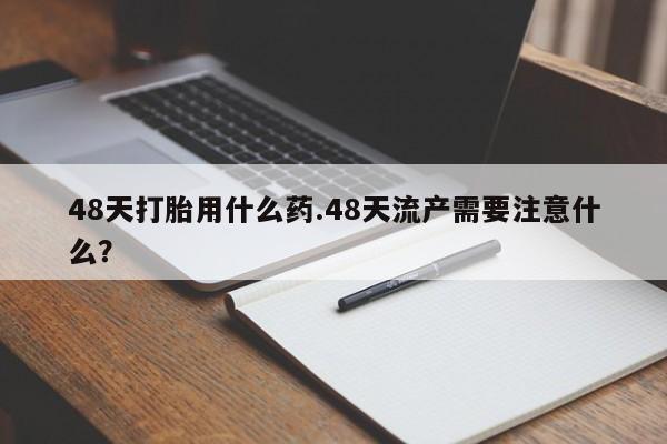 大月份流产药联系方式48天打胎用什么药.48天流产需要注意什么？