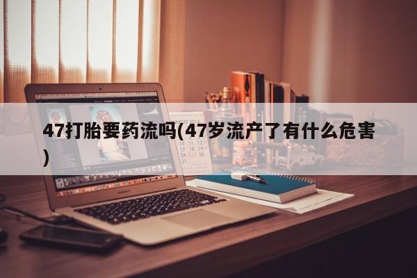 大月份流产药联系方式47打胎要药流吗(47岁流产了有什么危害)