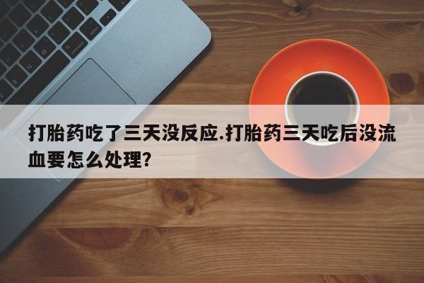 大月份流产药联系方式打胎药吃了三天没反应.打胎药三天吃后没流血要怎么处理？