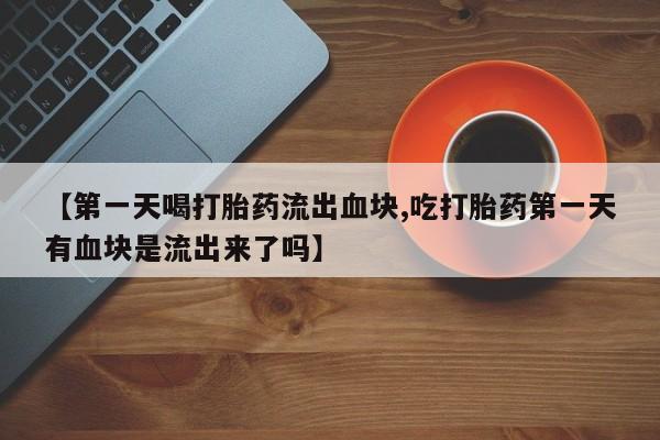 大月份流产药联系方式【第一天喝打胎药流出血块,吃打胎药第一天有血块是流出来了吗】