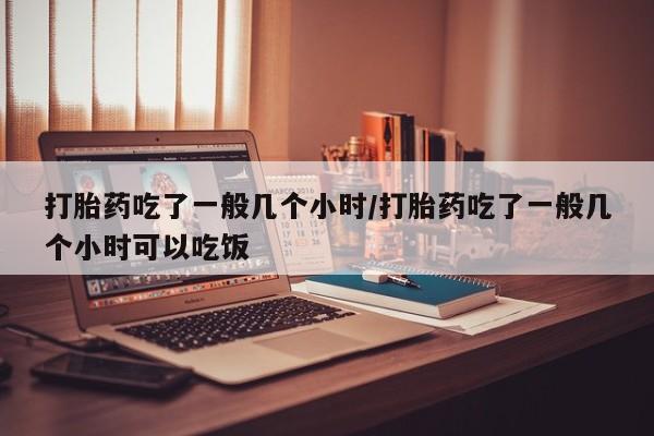 大月份流产药联系方式打胎药吃了一般几个小时/打胎药吃了一般几个小时可以吃饭