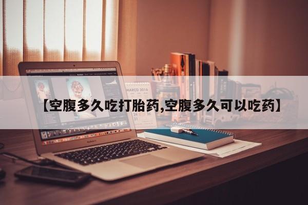 大月份流产药联系方式【空腹多久吃打胎药,空腹多久可以吃药】