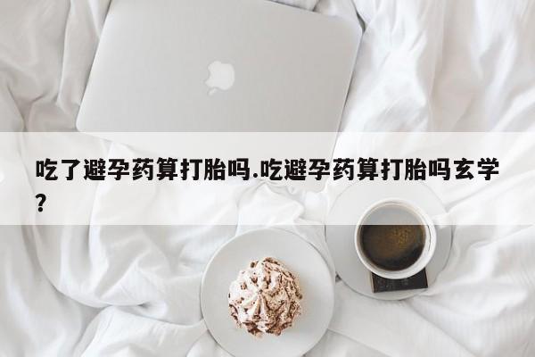 大月份流产药联系方式吃了避孕药算打胎吗.吃避孕药算打胎吗玄学？