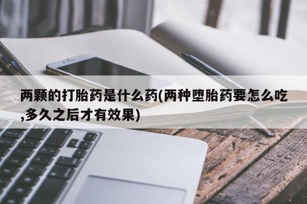 大月份流产药联系方式两颗的打胎药是什么药(两种堕胎药要怎么吃,多久之后才有效果)