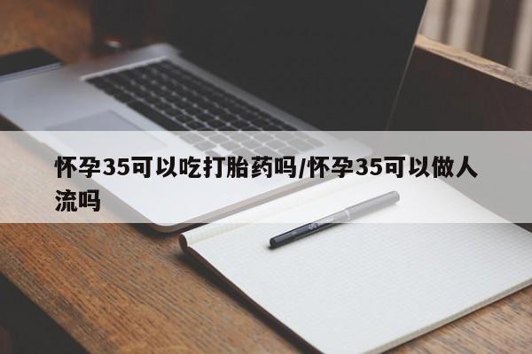 大月份流产药联系方式怀孕35可以吃打胎药吗/怀孕35可以做人流吗