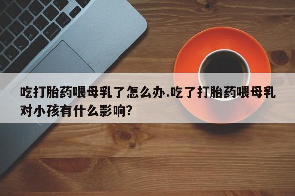 大月份流产药联系方式吃打胎药喂母乳了怎么办.吃了打胎药喂母乳对小孩有什么影响？