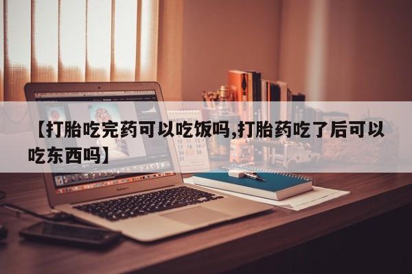 大月份流产药联系方式【打胎吃完药可以吃饭吗,打胎药吃了后可以吃东西吗】