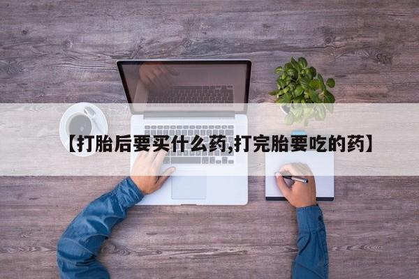 大月份流产药联系方式【打胎后要买什么药,打完胎要吃的药】