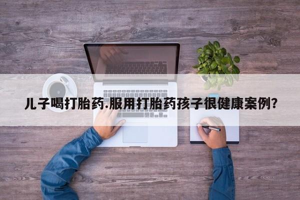 大月份流产药联系方式儿子喝打胎药.服用打胎药孩子很健康案例？