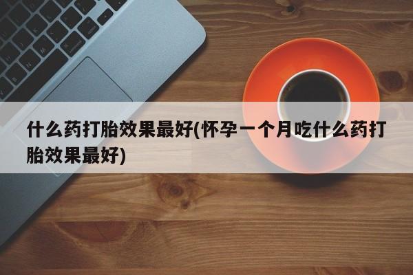 大月份流产药联系方式什么药打胎效果最好(怀孕一个月吃什么药打胎效果最好)