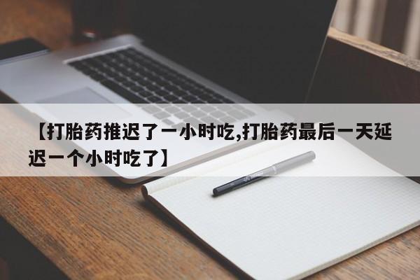 大月份流产药联系方式【打胎药推迟了一小时吃,打胎药最后一天延迟一个小时吃了】
