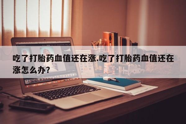 大月份流产药联系方式吃了打胎药血值还在涨.吃了打胎药血值还在涨怎么办?