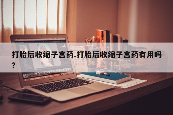 大月份流产药联系方式打胎后收缩子宫药.打胎后收缩子宫药有用吗？