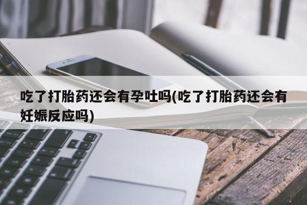 大月份流产药联系方式吃了打胎药还会有孕吐吗(吃了打胎药还会有妊娠反应吗)